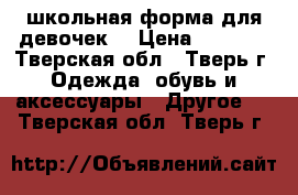 школьная форма для девочек  › Цена ­ 2 000 - Тверская обл., Тверь г. Одежда, обувь и аксессуары » Другое   . Тверская обл.,Тверь г.